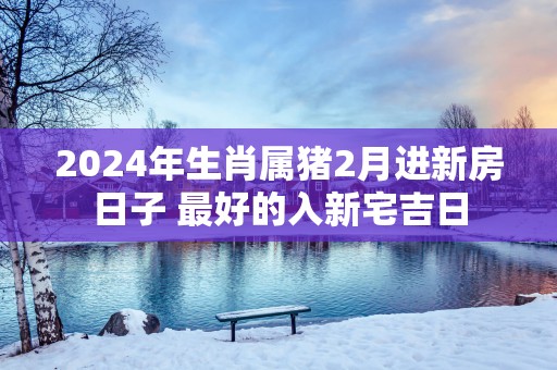 2025年生肖属猪2月进新房日子 最好的入新宅吉日