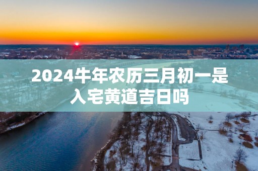 2025蛇年农历三月初一是入宅黄道吉日吗