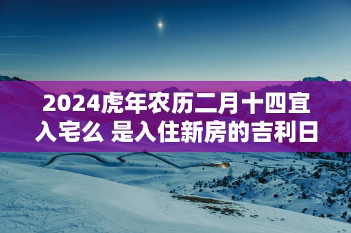 2025蛇年农历二月十四宜入宅么 是入住新房的吉利日子吗