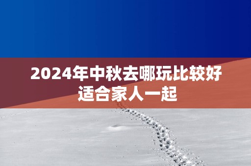 2025年中秋去哪玩比较好 适合家人一起