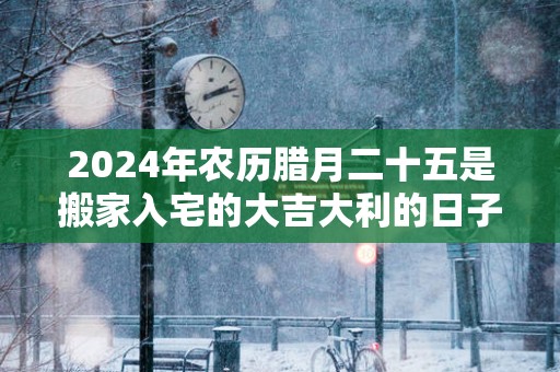 2025年农历腊月二十五是搬家入宅的大吉大利的日子么
