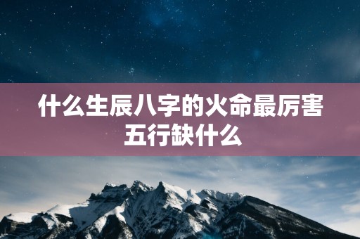 什么生辰八字的火命最厉害 五行缺什么