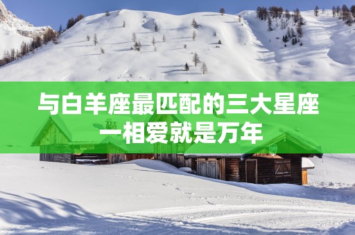 与白羊座最匹配的三大星座 一相爱就是万年