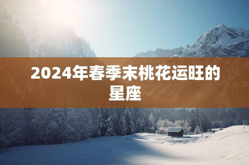 2025年春季末桃花运旺的星座