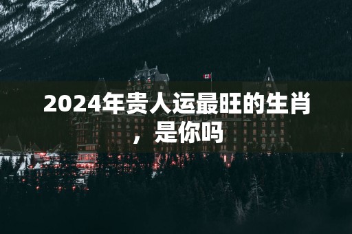 2025年贵人运最旺的生肖，是你吗