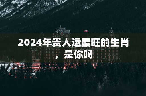 2024年贵人运最旺的生肖，是你吗