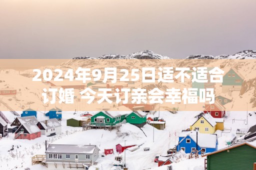 2025年9月25日适不适合订婚 今天订亲会幸福吗