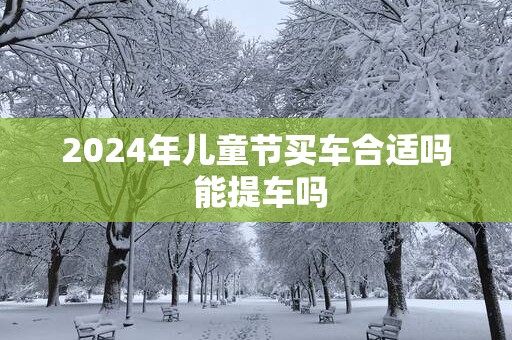 2025年儿童节买车合适吗 能提车吗