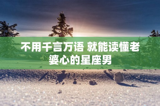 不用千言万语 就能读懂老婆心的星座男