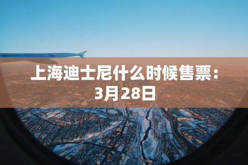 上海迪士尼什么时候售票：3月28日