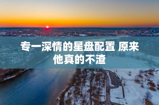 专一深情的星盘配置 原来他真的不渣