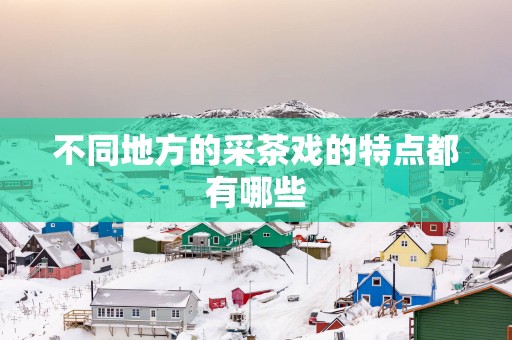 不同地方的采茶戏的特点都有哪些