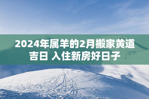 2024年属羊的2月搬家黄道吉日 入住新房好日子