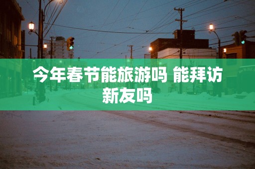 今年春节能旅游吗 能拜访新友吗