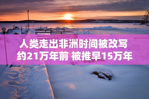 人类走出非洲时间被改写 约21万年前 被推早15万年