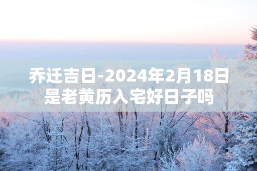 乔迁吉日-2025年2月18日是老黄历入宅好日子吗