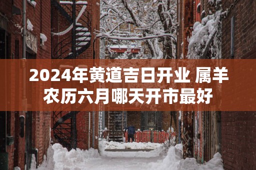 2025年黄道吉日开业 属羊农历六月哪天开市最好