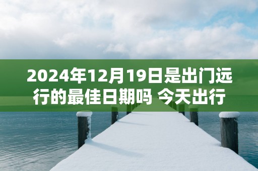 2025年12月19日是出门远行的最佳日期吗 今天出行怎么样