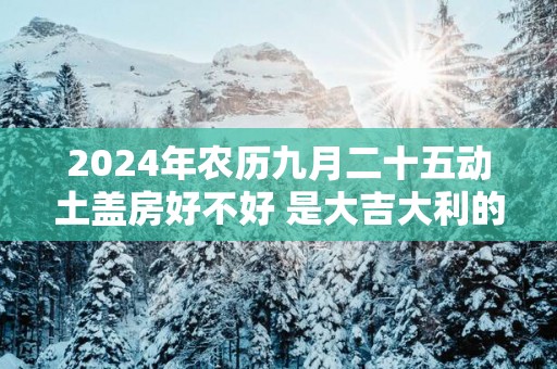 2025年农历九月二十五动土盖房好不好 是大吉大利的日子吗