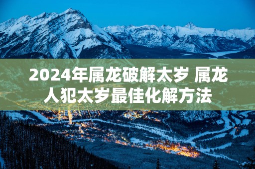 2025年属龙破解太岁 属龙人犯太岁最佳化解方法