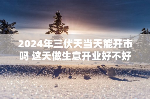 2025年三伏天当天能开市吗 这天做生意开业好不好
