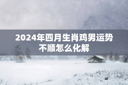 2025年四月生肖鸡男运势不顺怎么化解