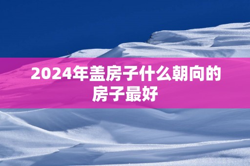 2025年盖房子什么朝向的房子最好