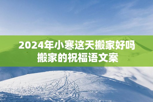 2025年小寒这天搬家好吗 搬家的祝福语文案