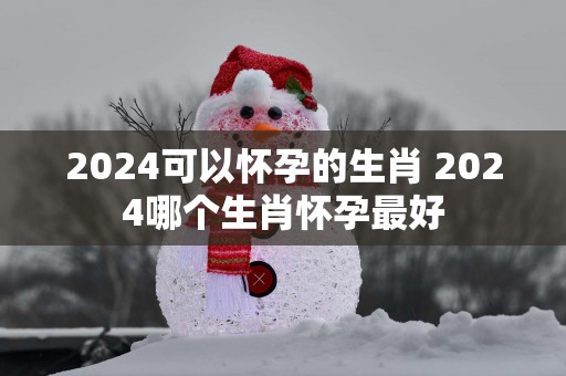 2025可以怀孕的生肖 2025哪个生肖怀孕最好
