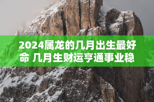 2024属龙的几月出生最好命 几月生财运亨通事业稳定？