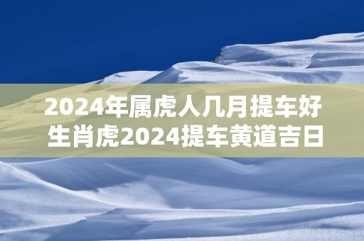 2024年属虎人几月提车好 生肖虎2024提车黄道吉日