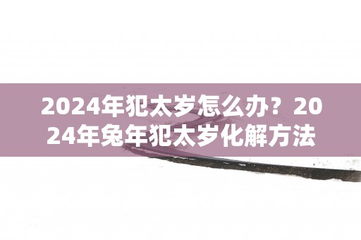 2024年犯太岁怎么办？2024年兔年犯太岁化解方法