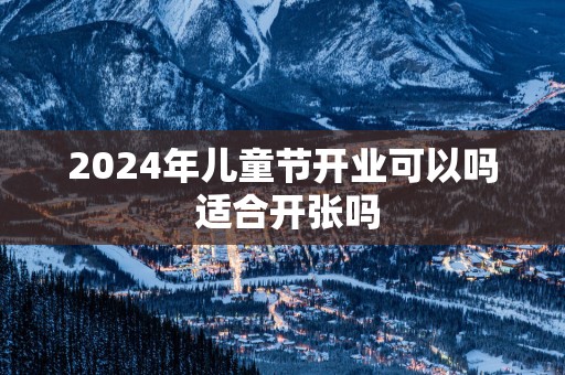 2025年儿童节开业可以吗 适合开张吗