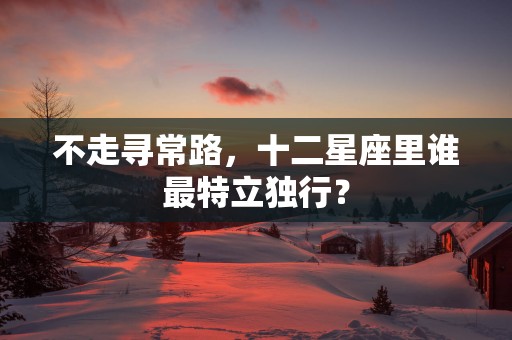不走寻常路，十二星座里谁最特立独行？
