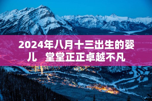 2025年八月十三出生的婴儿   堂堂正正卓越不凡