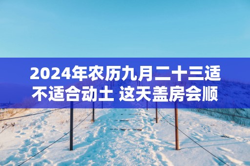 2025年农历九月二十三适不适合动土 这天盖房会顺利吗