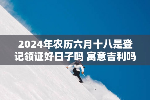 2025年农历六月十八是登记领证好日子吗 寓意吉利吗