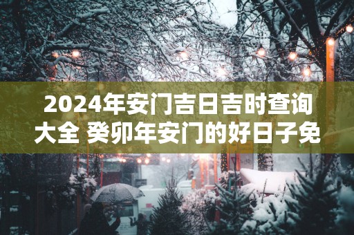 2025年安门吉日吉时查询大全 癸卯年安门的好日子免费