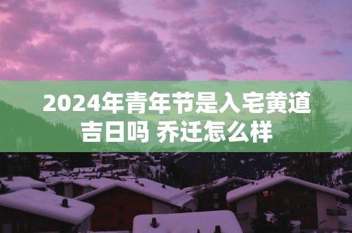 2025年青年节是入宅黄道吉日吗 乔迁怎么样
