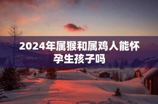 2025年属猴和属鸡人能怀孕生孩子吗
