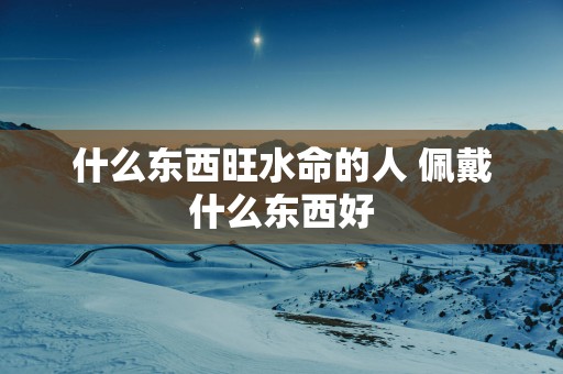 什么东西旺水命的人 佩戴什么东西好