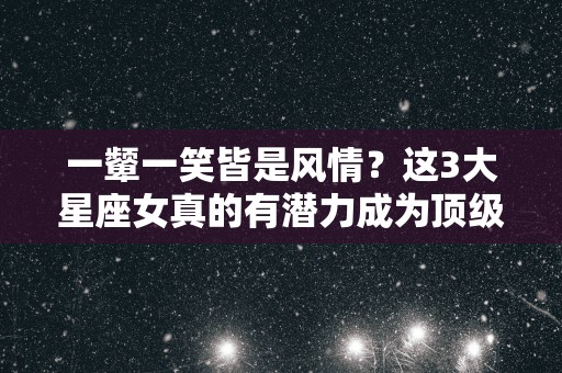 一颦一笑皆是风情？这3大星座女真的有潜力成为顶级女神标配吗？