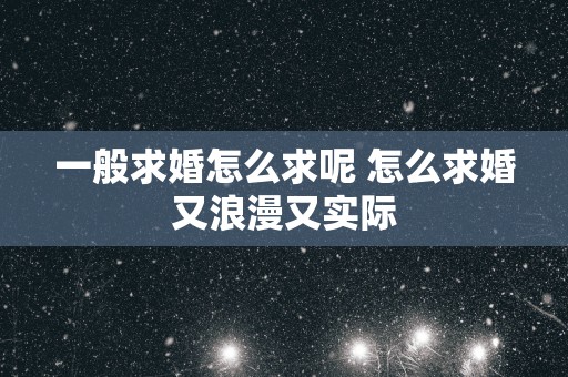 一般求婚怎么求呢 怎么求婚又浪漫又实际