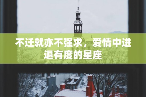 不迁就亦不强求，爱情中进退有度的星座