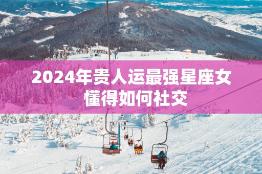 2025年贵人运最强星座女  懂得如何社交