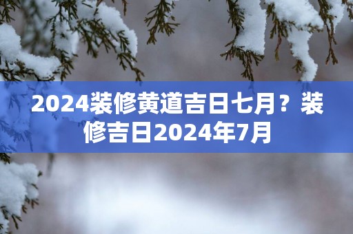 2025装修黄道吉日七月？装修吉日2025年7月