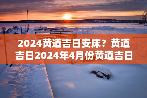 2025黄道吉日安床？黄道吉日2025年4月份黄道吉日查询安床