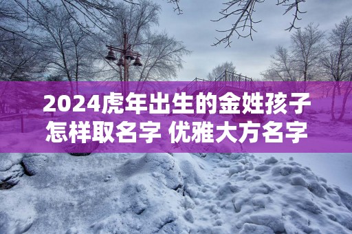 2024虎年出生的金姓孩子怎样取名字 优雅大方名字