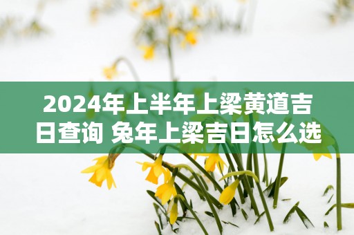 2024年上半年上梁黄道吉日查询 兔年上梁吉日怎么选