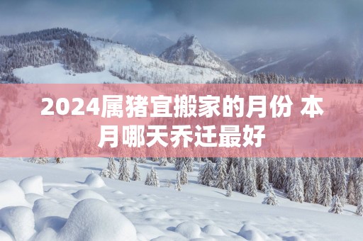 2025属猪宜搬家的月份 本月哪天乔迁最好